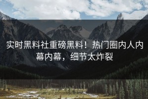实时黑料社重磅黑料！热门圈内人内幕内幕，细节太炸裂