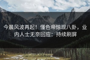 今晨风波再起！懂色帝惊现八卦，业内人士无奈回应：持续刷屏