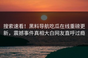 搜索速看！黑料导航吃瓜在线重磅更新，震撼事件真相大白网友直呼过瘾