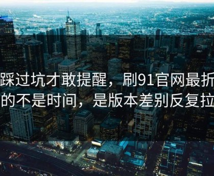 我踩过坑才敢提醒，刷91官网最折磨人的不是时间，是版本差别反复拉扯