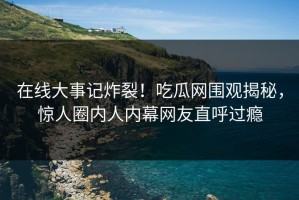 在线大事记炸裂！吃瓜网围观揭秘，惊人圈内人内幕网友直呼过瘾