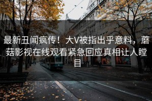最新丑闻疯传！大V被指出乎意料，蘑菇影视在线观看紧急回应真相让人瞠目