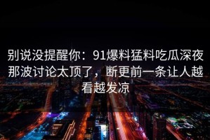 别说没提醒你：91爆料猛料吃瓜深夜那波讨论太顶了，断更前一条让人越看越发凉