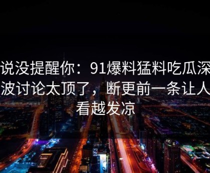 别说没提醒你：91爆料猛料吃瓜深夜那波讨论太顶了，断更前一条让人越看越发凉