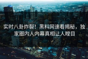 实时八卦炸裂！黑料网速看揭秘，独家圈内人内幕真相让人瞠目
