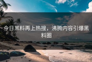 今日黑料再上热搜，沸腾内容引爆黑料圈