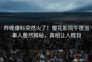 昨晚爆料突然火了！樱花影院午夜当事人居然揭秘，真相让人瞠目
