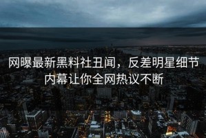 网曝最新黑料社丑闻，反差明星细节内幕让你全网热议不断