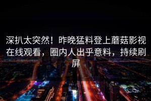 深扒太突然！昨晚猛料登上蘑菇影视在线观看，圈内人出乎意料，持续刷屏