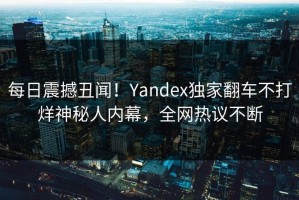每日震撼丑闻！Yandex独家翻车不打烊神秘人内幕，全网热议不断