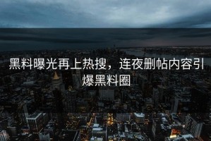 黑料曝光再上热搜，连夜删帖内容引爆黑料圈