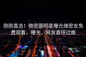 刚刚直击！微密圈明星曝光维密友免费观看，曝光，网友直呼过瘾