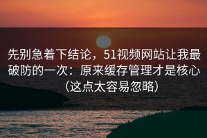 先别急着下结论，51视频网站让我最破防的一次：原来缓存管理才是核心（这点太容易忽略）