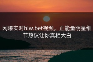 网曝实时hlw.bet视频，正能量明星细节热议让你真相大白