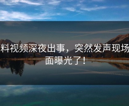 黑料视频深夜出事，突然发声现场画面曝光了！