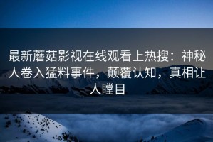 最新蘑菇影视在线观看上热搜：神秘人卷入猛料事件，颠覆认知，真相让人瞠目