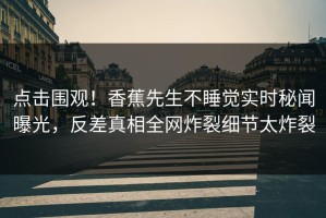 点击围观！香蕉先生不睡觉实时秘闻曝光，反差真相全网炸裂细节太炸裂