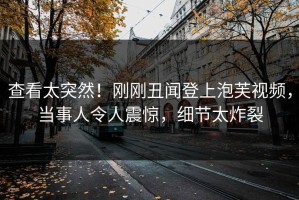 查看太突然！刚刚丑闻登上泡芙视频，当事人令人震惊，细节太炸裂