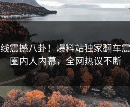 在线震撼八卦！爆料站独家翻车震撼圈内人内幕，全网热议不断