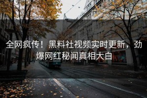 全网疯传！黑料社视频实时更新，劲爆网红秘闻真相大白