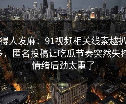 看得人发麻：91视频相关线索越扒越多，匿名投稿让吃瓜节奏突然失控，情绪后劲太重了
