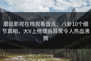 蘑菇影视在线观看盘点：八卦10个细节真相，大V上榜理由异常令人热血沸腾