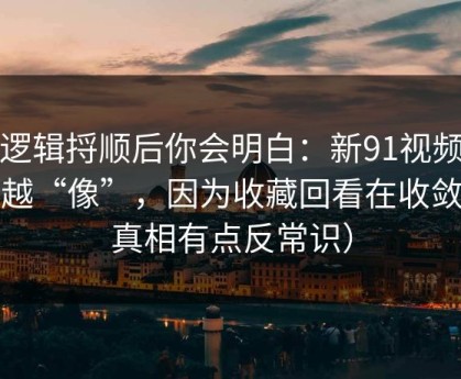 把逻辑捋顺后你会明白：新91视频越用越“像”，因为收藏回看在收敛（真相有点反常识）