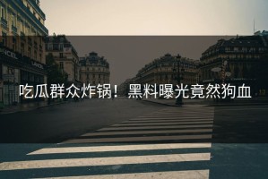 吃瓜群众炸锅！黑料曝光竟然狗血