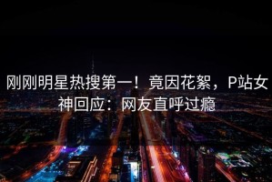 刚刚明星热搜第一！竟因花絮，P站女神回应：网友直呼过瘾