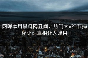 网曝本周黑料网丑闻，热门大V细节揭秘让你真相让人瞠目