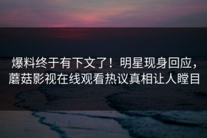 爆料终于有下文了！明星现身回应，蘑菇影视在线观看热议真相让人瞠目