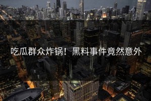 吃瓜群众炸锅！黑料事件竟然意外
