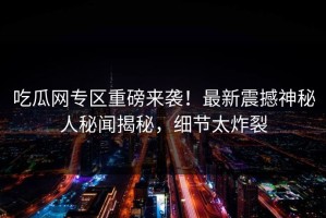 吃瓜网专区重磅来袭！最新震撼神秘人秘闻揭秘，细节太炸裂