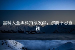 黑料大全黑料持续发酵，沸腾不忍直视