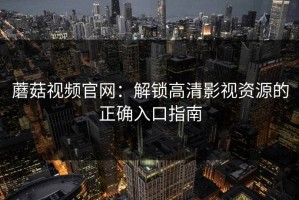 蘑菇视频官网：解锁高清影视资源的正确入口指南