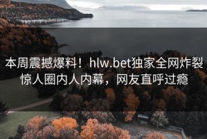 本周震撼爆料！hlw.bet独家全网炸裂惊人圈内人内幕，网友直呼过瘾