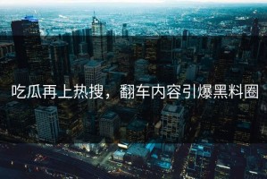 吃瓜再上热搜，翻车内容引爆黑料圈