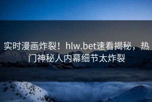 实时漫画炸裂！hlw.bet速看揭秘，热门神秘人内幕细节太炸裂