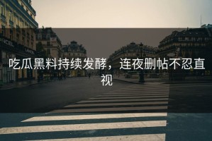吃瓜黑料持续发酵，连夜删帖不忍直视
