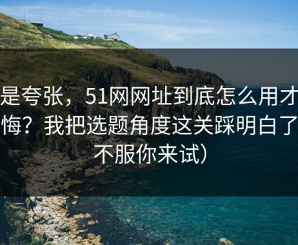 不是夸张，51网网址到底怎么用才不后悔？我把选题角度这关踩明白了（不服你来试）