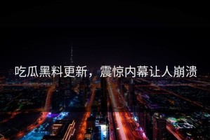 吃瓜黑料更新，震惊内幕让人崩溃