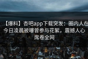 【爆料】杏吧app下载突发：圈内人在今日凌晨被曝曾参与花絮，震撼人心席卷全网