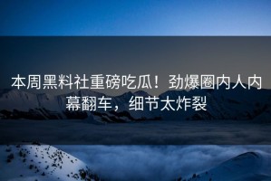 本周黑料社重磅吃瓜！劲爆圈内人内幕翻车，细节太炸裂