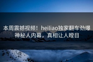 本周震撼视频！heiliao独家翻车劲爆神秘人内幕，真相让人瞠目