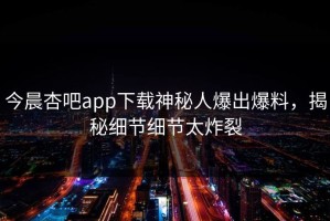 今晨杏吧app下载神秘人爆出爆料，揭秘细节细节太炸裂