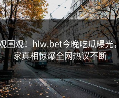 围观围观！hlw.bet今晚吃瓜曝光，独家真相惊爆全网热议不断