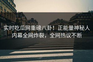 实时吃瓜网重磅八卦！正能量神秘人内幕全网炸裂，全网热议不断
