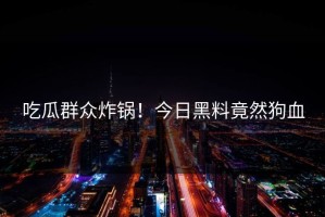 吃瓜群众炸锅！今日黑料竟然狗血