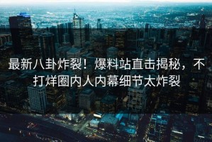 最新八卦炸裂！爆料站直击揭秘，不打烊圈内人内幕细节太炸裂