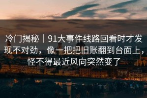冷门揭秘｜91大事件线路回看时才发现不对劲，像一把把旧账翻到台面上，怪不得最近风向突然变了